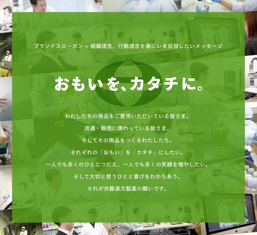 ブランドスローガン = 組織理念、行動理念を基にいま目指したいメッセージ「おもいを、カタチに。」わたしたちの商品をご愛用いただいている皆さま。流通・販売に携わってくいる皆さま。そしてその商品をつくるわたしたち。それぞれの「おもい」を「カタチ」にしたい。一人でも多くのひとにつたえ、一人でも多くの笑顔を増やしたい。そして大切と想うひとと喜びをわかちあう。それが井藤漢方製薬の願いです。