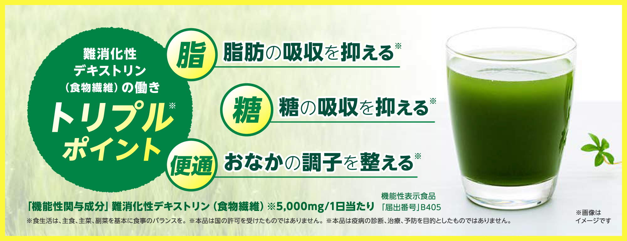 難消化性デキストリン（食物繊維）の働き 脂肪の吸収を抑える、糖の吸収を抑える、おなかの調子を育てる / 「機能性関与成分」難消化性デキストリン（食物繊維）※5,000mg/1日当たり / 機能性表示食品「届出番号」B405 / 食生活は、主食、主菜、副菜を基本に食事のバランスを。※本品は国許可を得たものではありません。※本品は疫病の診断、治療、予防を目的としたものではありません。