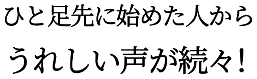 ひと足先に始めた人から、うれしい声が続々！