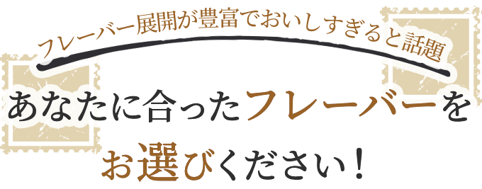 フレーバーが豊富でおいしすぎると話題 あなたに合ったフレーバーをお選びください！